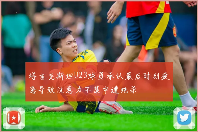 塔吉克斯坦U23球员承认最后时刻疲惫导致注意力不集中遭绝杀
