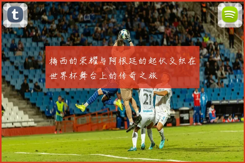 梅西的荣耀与阿根廷的起伏交织在世界杯舞台上的传奇之旅