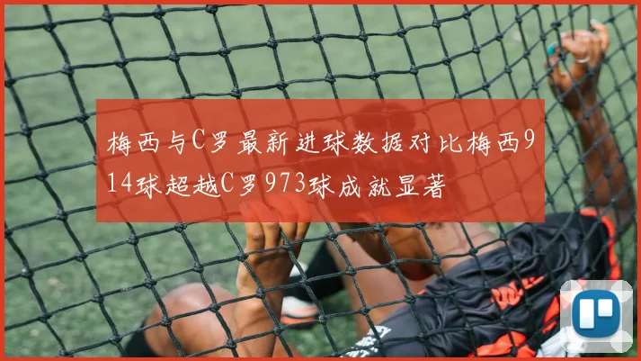 梅西与C罗最新进球数据对比梅西914球超越C罗973球成就显著