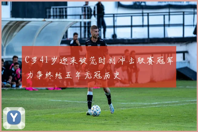 C罗41岁迎来破荒时刻冲击联赛冠军力争终结五年无冠历史