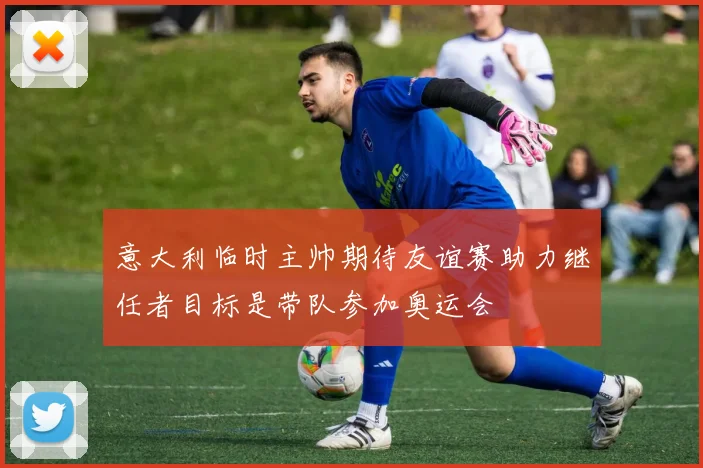 意大利临时主帅期待友谊赛助力继任者目标是带队参加奥运会