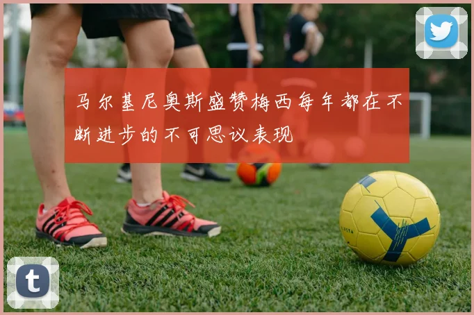 马尔基尼奥斯盛赞梅西每年都在不断进步的不可思议表现