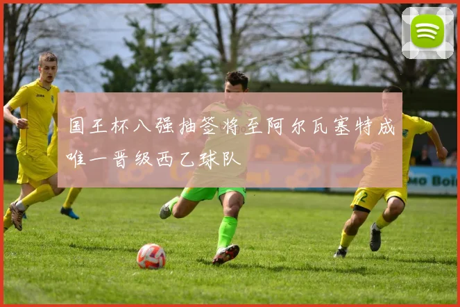国王杯八强抽签将至阿尔瓦塞特成唯一晋级西乙球队