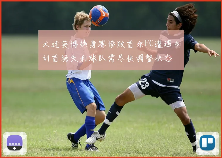 大连英博热身赛惨败首尔FC遭遇冬训首场失利球队需尽快调整状态
