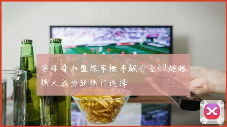 字母哥加盟绿军概率飙升至62超越热火成为新热门选择