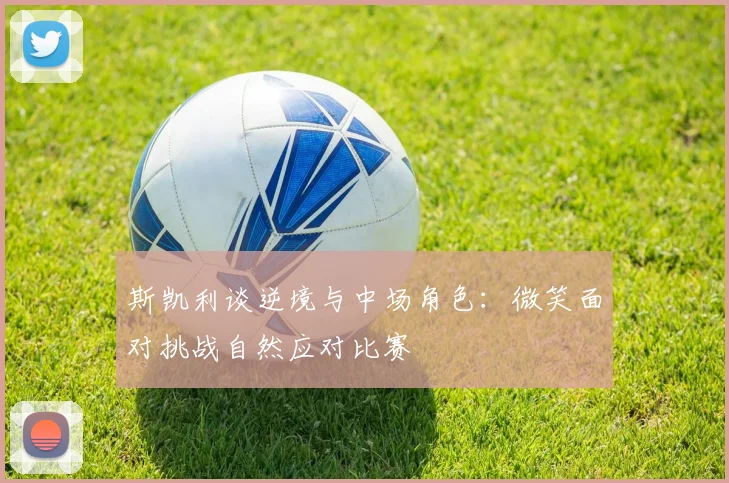 斯凯利谈逆境与中场角色：微笑面对挑战自然应对比赛