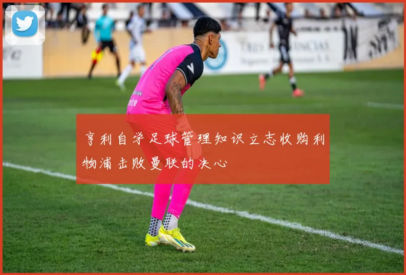 亨利自学足球管理知识立志收购利物浦击败曼联的决心