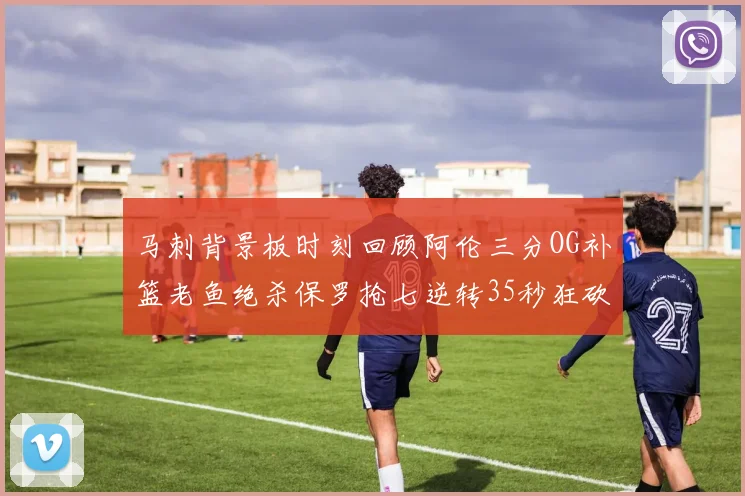 马刺背景板时刻回顾阿伦三分OG补篮老鱼绝杀保罗抢七逆转35秒狂砍13分