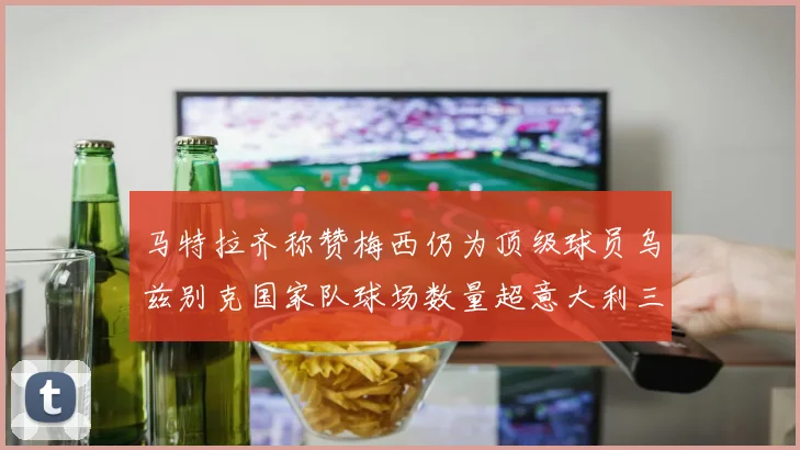 马特拉齐称赞梅西仍为顶级球员乌兹别克国家队球场数量超意大利三倍