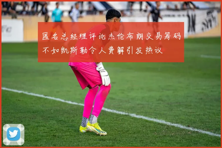 匿名总经理评论杰伦布朗交易筹码不如凯斯勒令人费解引发热议