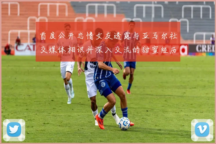 首度公开恋情女友透露与亚马尔社交媒体相识并深入交流的甜蜜经历