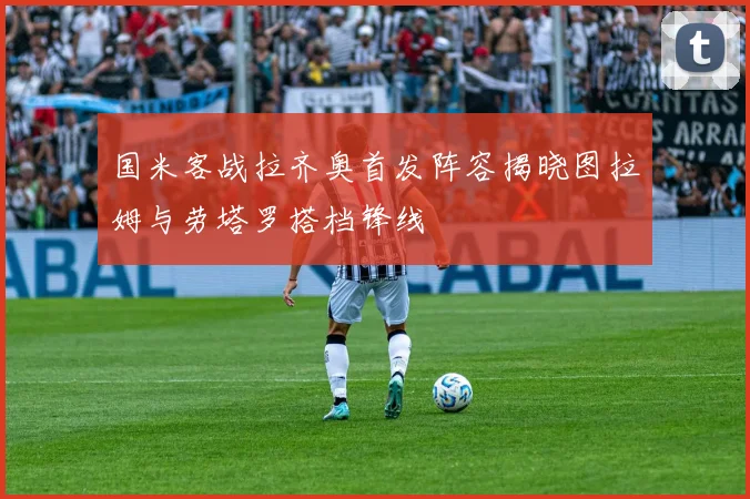 国米客战拉齐奥首发阵容揭晓图拉姆与劳塔罗搭档锋线
