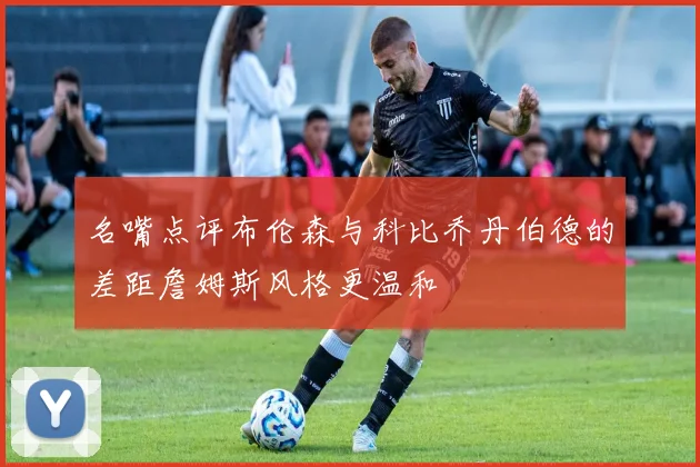 名嘴点评布伦森与科比乔丹伯德的差距詹姆斯风格更温和