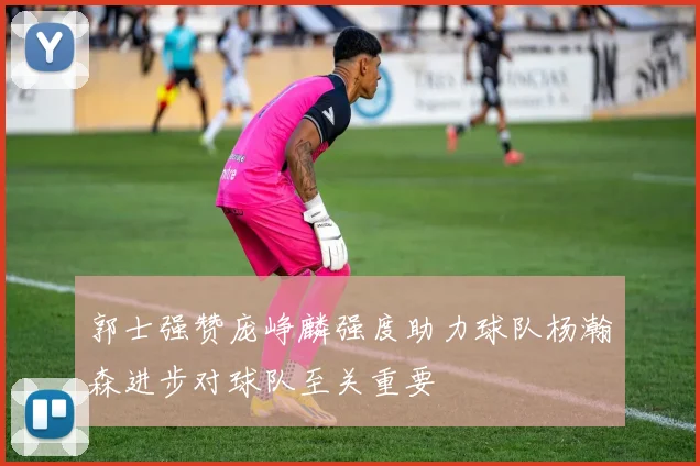 郭士强赞庞峥麟强度助力球队杨瀚森进步对球队至关重要
