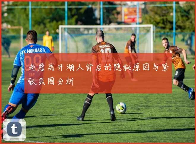 老詹离开湖人背后的隐秘原因与紧张氛围分析