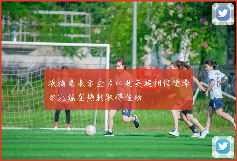 埃梅里表示全力以赴英超相信德泽尔比能在热刺取得佳绩