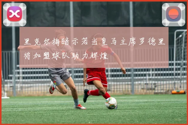里克尔梅暗示若当皇马主席罗德里将加盟球队助力辉煌