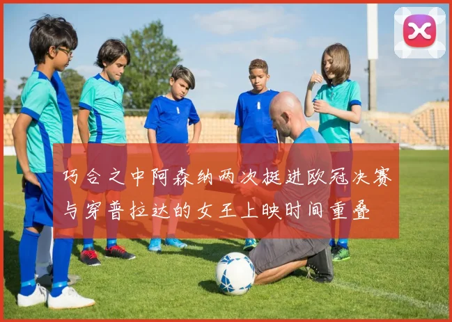 巧合之中阿森纳两次挺进欧冠决赛与穿普拉达的女王上映时间重叠