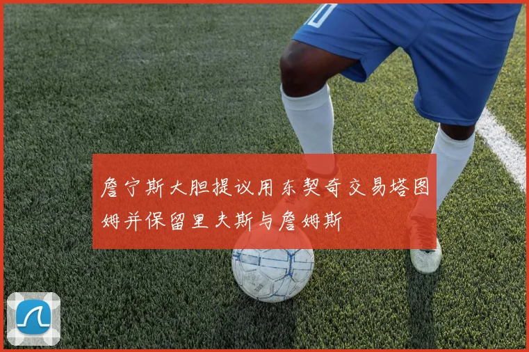 詹宁斯大胆提议用东契奇交易塔图姆并保留里夫斯与詹姆斯