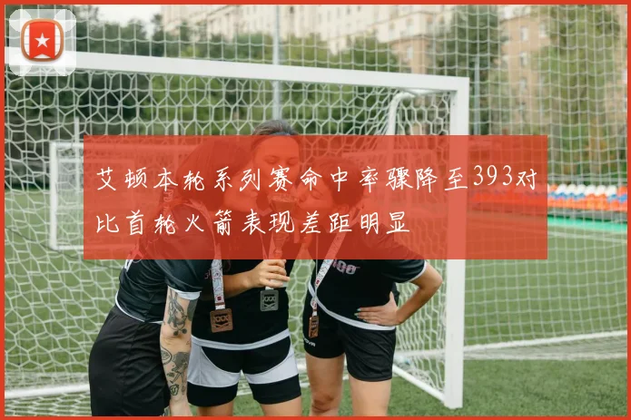 艾顿本轮系列赛命中率骤降至393对比首轮火箭表现差距明显