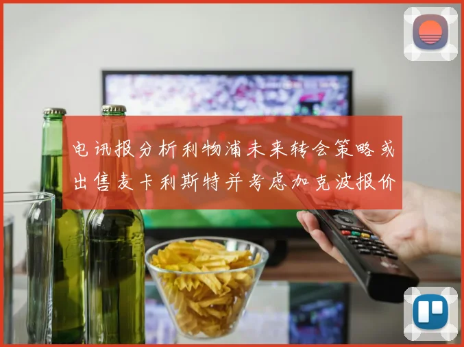 电讯报分析利物浦未来转会策略或出售麦卡利斯特并考虑加克波报价