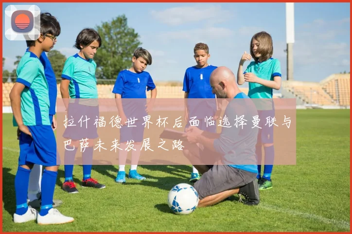 拉什福德世界杯后面临选择曼联与巴萨未来发展之路