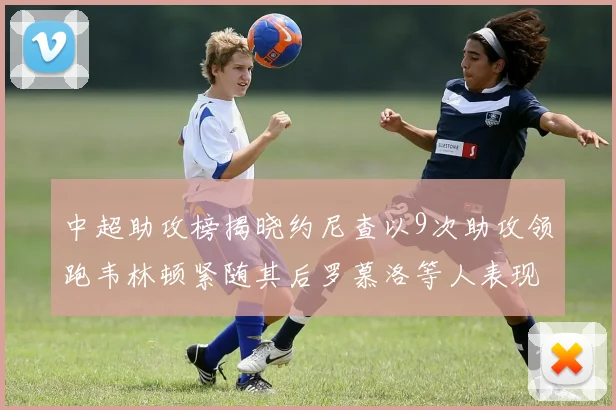 中超助攻榜揭晓约尼查以9次助攻领跑韦林顿紧随其后罗慕洛等人表现不俗