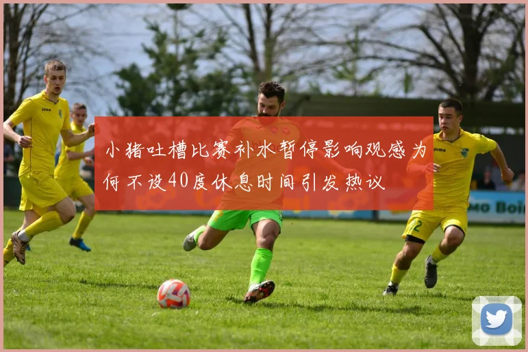 小猪吐槽比赛补水暂停影响观感为何不设40度休息时间引发热议