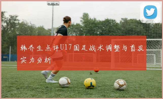 韩乔生点评U17国足战术调整与首发实力分析