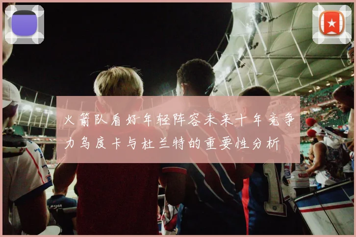 火箭队看好年轻阵容未来十年竞争力乌度卡与杜兰特的重要性分析