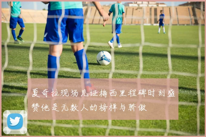 夏奇拉现场见证梅西里程碑时刻盛赞他是无数人的榜样与骄傲