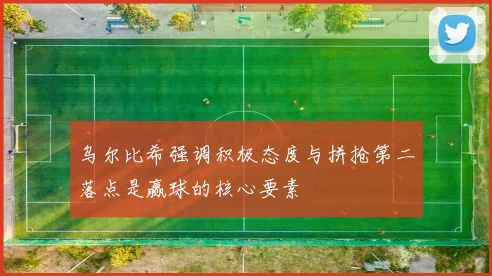 乌尔比希强调积极态度与拼抢第二落点是赢球的核心要素