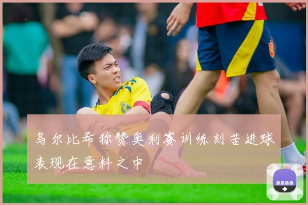 乌尔比希称赞奥利赛训练刻苦进球表现在意料之中